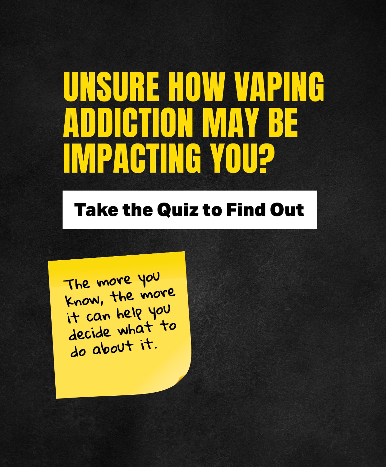 Unsure how vaping addiction may be impacting you? Take the quiz ti find out.
The more you know, the more it can help you decide what to do about it.