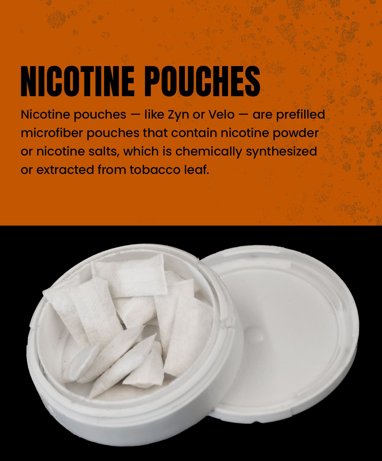 Nicotine pouches - like Zyn or Velo - are prefilled microfiber pouches that contain nicotine powder or nicotine salts, which is chemically synthesized or extracted from tobacco leaf.