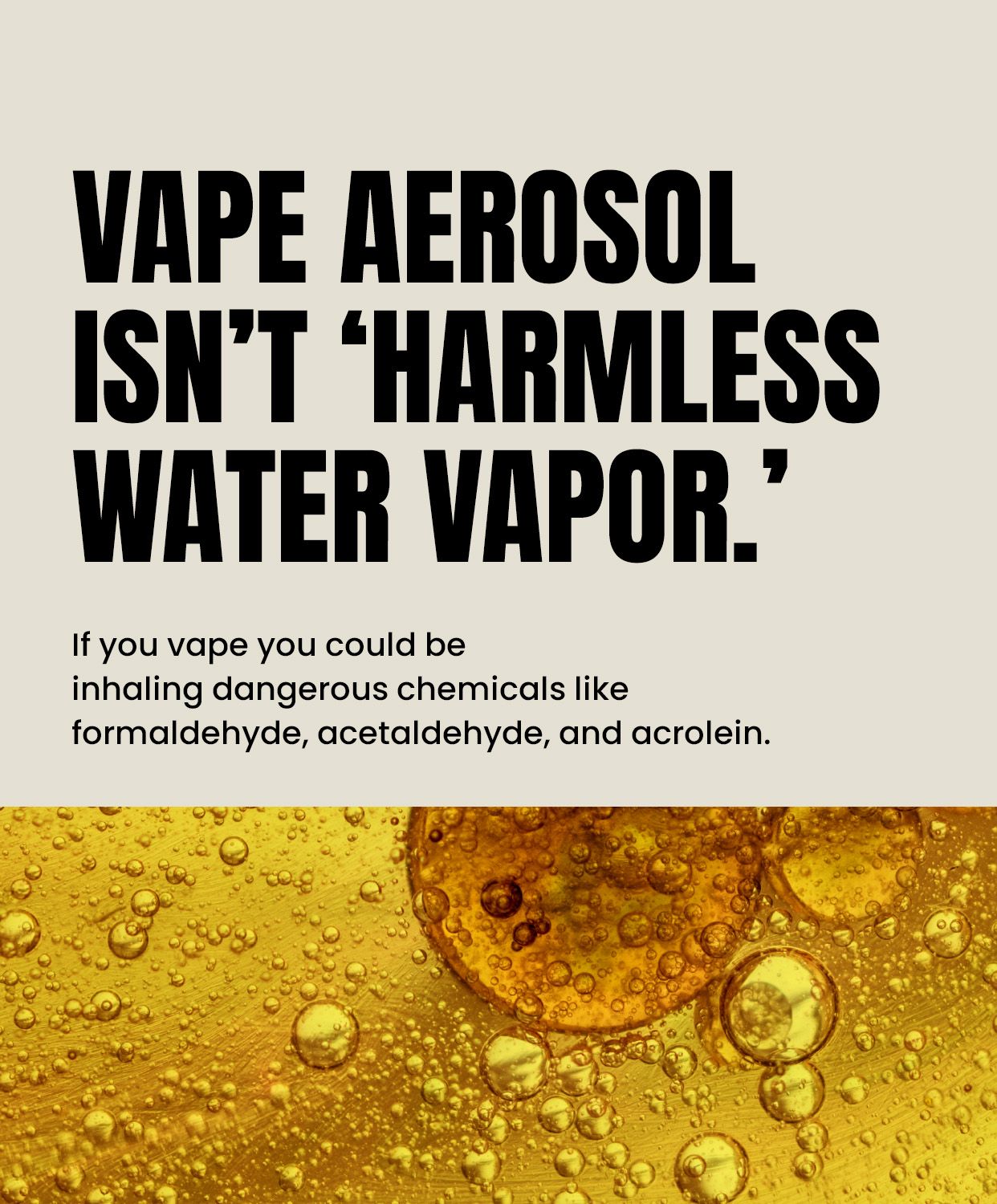 Vape aerosol isn’t ‘harmless water vapor.’ If you vape you could inhale dangerous chemicals like formaldehyde, acetaldehyde, and acrolein.